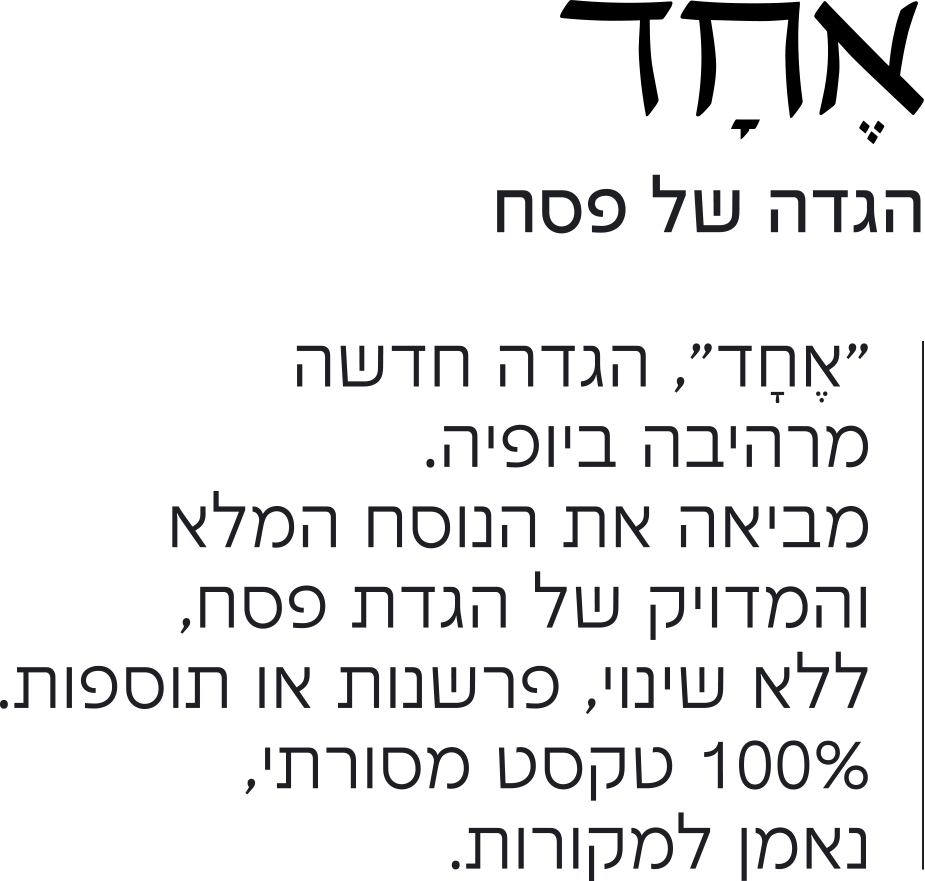 אחד הגדה של פסח “אחד”, הגדה חדשה מרהיבה ביופיה. מביאה את הנוסח המלא והמדויק של הגדת פסח, ללא שינוי, פרשנות או תוספות. 100% טקסט מסורתי, נאמן למקורות.