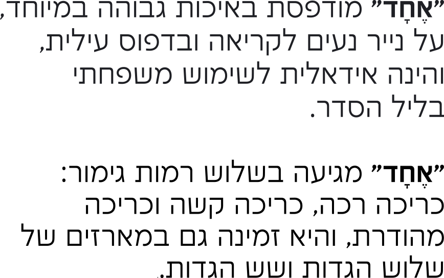 “אחד” מודפסת באיכות גבוהה במיוחד, על נייר נעים לקריאה ובדפוס עילית, והינה אידאלית לשימוש משפחתי בליל הסדר. “אחד” מגיעה בשלוש רמות גימור: כריכה רכה, כריכה קשה וכריכה מהודרת, והיא זמינה גם במארזים של שלוש הגדות ושש הגדות.
